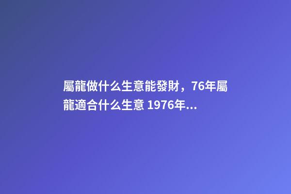 屬龍做什么生意能發財，76年屬龍適合什么生意 1976年屬龍從事什么行業好，1976年屬龍的，一生宜做什么工作-第1張-觀點-玄機派